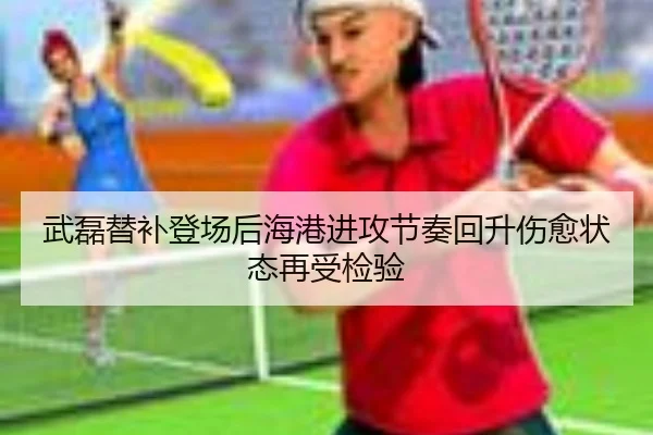 武磊替补登场后海港进攻节奏回升伤愈状态再受检验